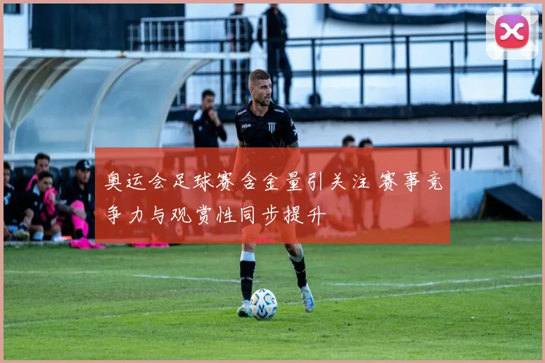 奥运会足球赛含金量引关注 赛事竞争力与观赏性同步提升