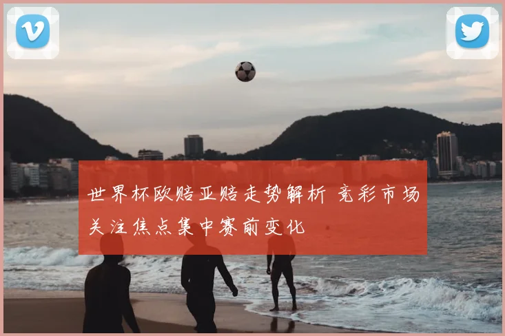 世界杯欧赔亚赔走势解析 竞彩市场关注焦点集中赛前变化