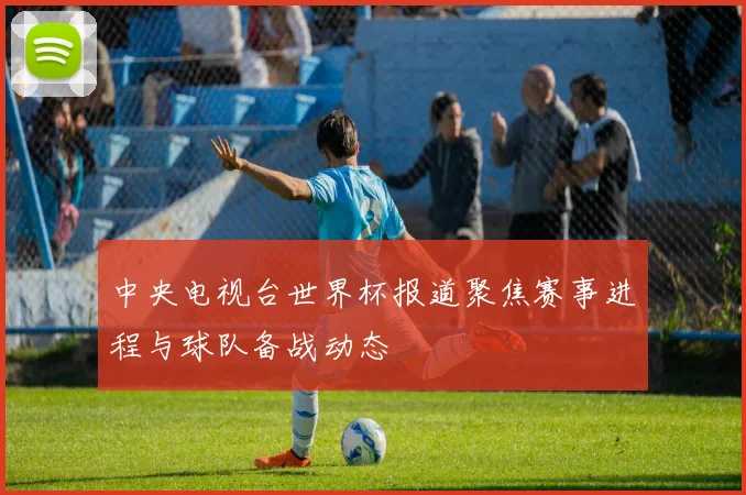 中央电视台世界杯报道聚焦赛事进程与球队备战动态