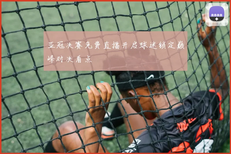 亚冠决赛免费直播开启球迷锁定巅峰对决看点
