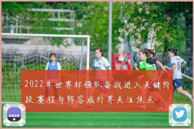 2022年世界杯强队备战进入关键阶段 赛程与阵容成外界关注焦点