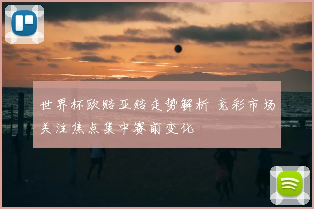 世界杯欧赔亚赔走势解析 竞彩市场关注焦点集中赛前变化