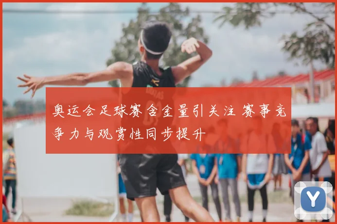 奥运会足球赛含金量引关注 赛事竞争力与观赏性同步提升