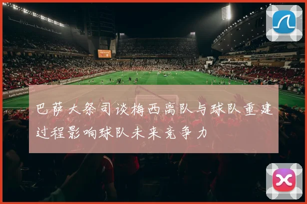 巴萨大祭司谈梅西离队与球队重建过程影响球队未来竞争力