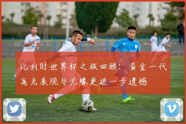 比利时世界杯之旅回顾：黄金一代高光表现与无缘更进一步遗憾