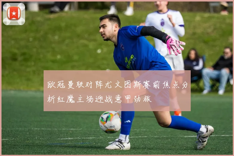 欧冠曼联对阵尤文图斯赛前焦点分析红魔主场迎战意甲劲旅