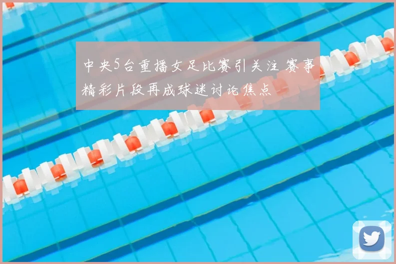 中央5台重播女足比赛引关注 赛事精彩片段再成球迷讨论焦点