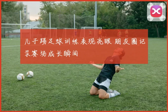 儿子踢足球训练表现亮眼 朋友圈记录赛场成长瞬间
