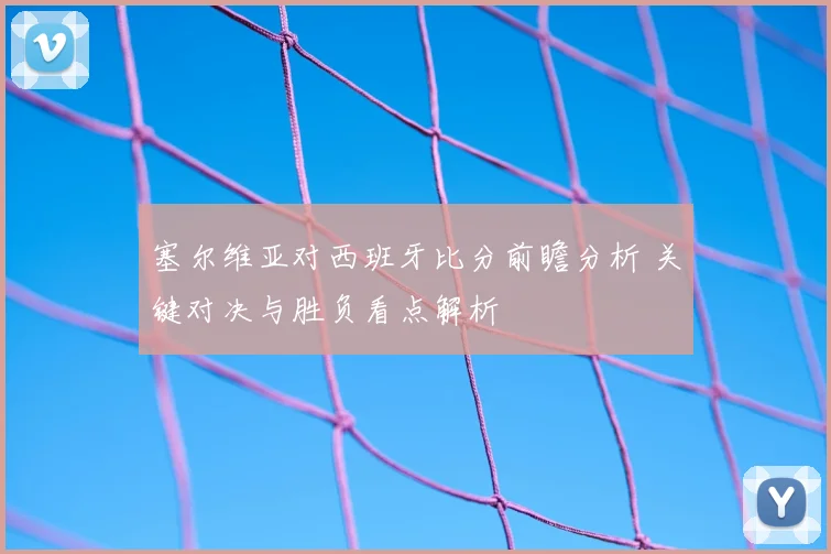 塞尔维亚对西班牙比分前瞻分析 关键对决与胜负看点解析