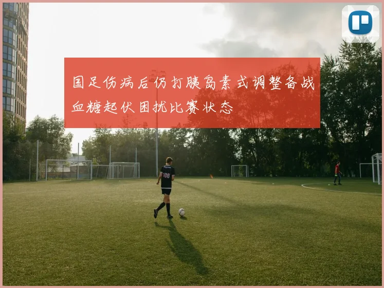 国足伤病后仍打胰岛素式调整备战血糖起伏困扰比赛状态