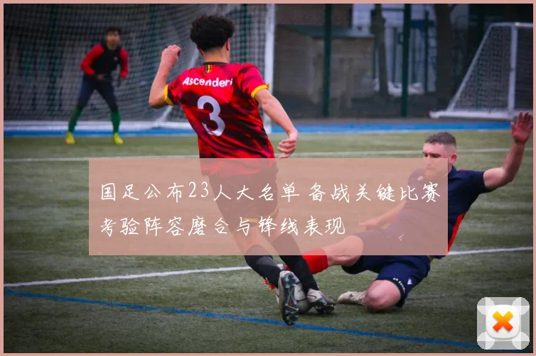 国足公布23人大名单 备战关键比赛考验阵容磨合与锋线表现