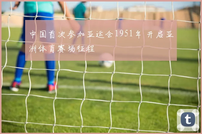 中国首次参加亚运会1951年 开启亚洲体育赛场征程