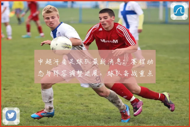 中超河南足球队最新消息：赛程动态与阵容调整进展，球队备战重点信息汇总