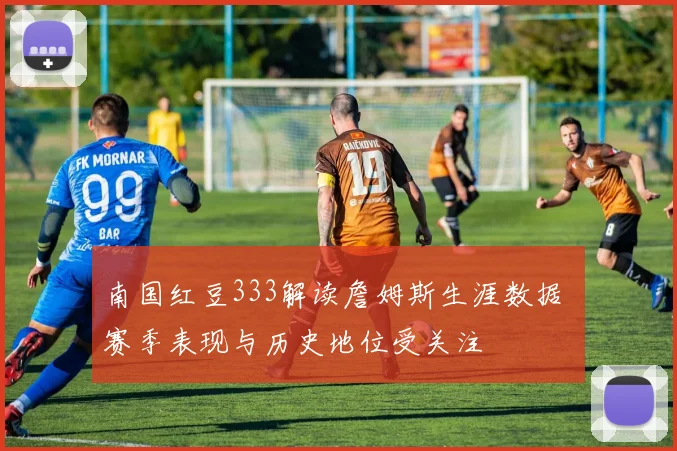 南国红豆333解读詹姆斯生涯数据 赛季表现与历史地位受关注