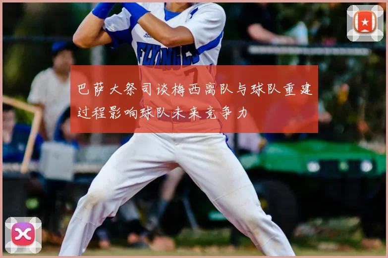 巴萨大祭司谈梅西离队与球队重建过程影响球队未来竞争力