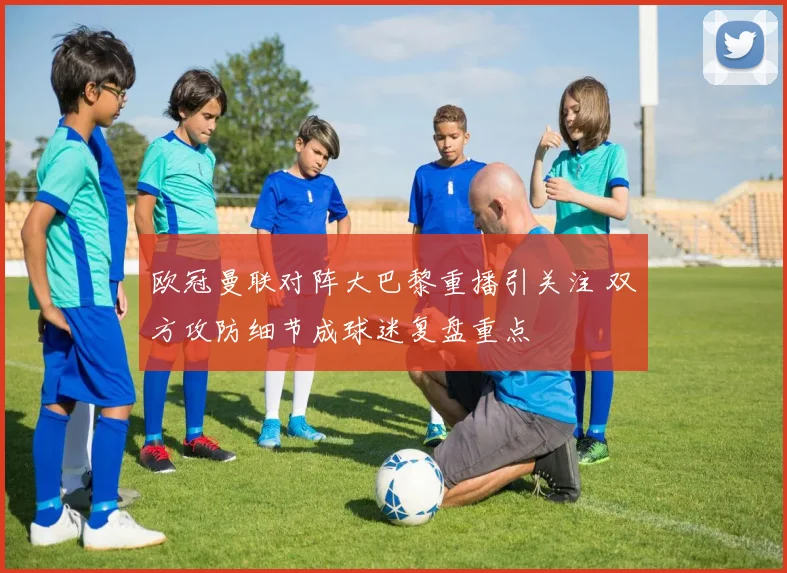 欧冠曼联对阵大巴黎重播引关注 双方攻防细节成球迷复盘重点