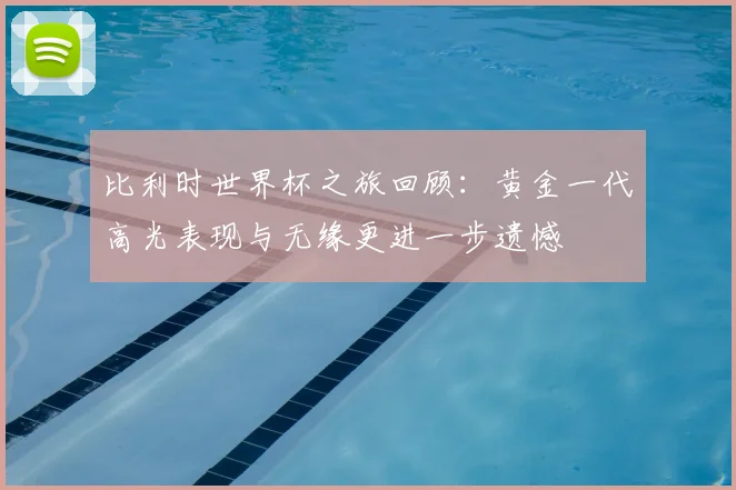 比利时世界杯之旅回顾：黄金一代高光表现与无缘更进一步遗憾