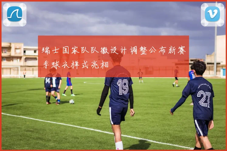 瑞士国家队队徽设计调整公布新赛季球衣样式亮相