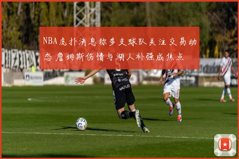 NBA虎扑消息称多支球队关注交易动态 詹姆斯伤情与湖人补强成焦点