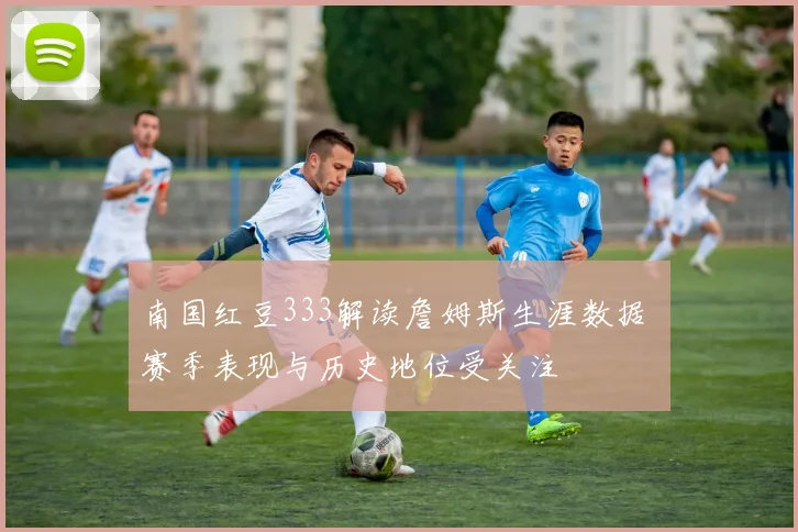 南国红豆333解读詹姆斯生涯数据 赛季表现与历史地位受关注